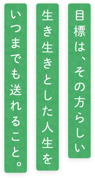 目標は、その方らしい生き生きとした人生をいつまでも送れること。